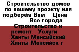 Строительство домов по вашему проэкту или подберём Вам  › Цена ­ 12 000 - Все города Строительство и ремонт » Услуги   . Ханты-Мансийский,Ханты-Мансийск г.